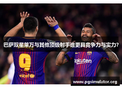 巴萨双星莱万与其他顶级射手谁更具竞争力与实力？