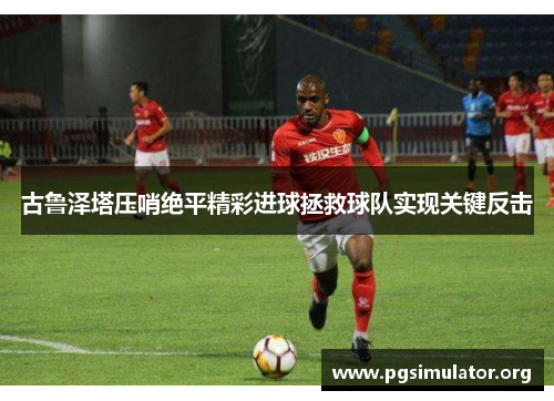 古鲁泽塔压哨绝平精彩进球拯救球队实现关键反击