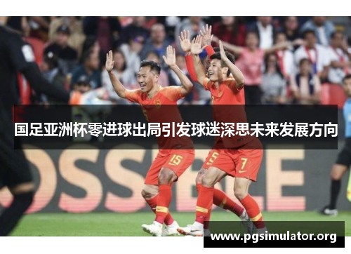 国足亚洲杯零进球出局引发球迷深思未来发展方向