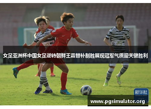 女足亚洲杯中国女足逆转朝鲜王霜替补制胜展现冠军气质迎关键胜利